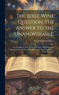 The Bible Wine Question. the Answer to the ’unanswerable’: Or an Exposure of the Fallacies of Three Irish Advocates, Professors Watts, Wallace, and Mu