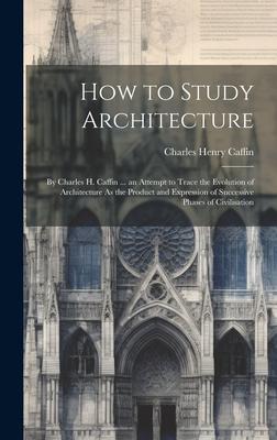 How to Study Architecture: By Charles H. Caffin ... an Attempt to Trace the Evolution of Architecture As the Product and Expression of Successive