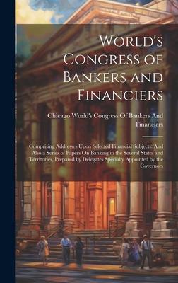 World’s Congress of Bankers and Financiers: Comprising Addresses Upon Selected Financial Subjects: And Also a Series of Papers On Banking in the Sever