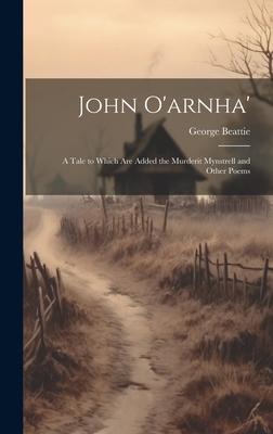 John O’arnha’: A Tale to Which Are Added the Murderit Mynstrell and Other Poems