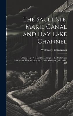 The Sault Ste. Marie Canal and Hay Lake Channel: Official Report of the Proceedings of the Waterways Convention Held at Sault Ste. Marie, Michigan, Ju