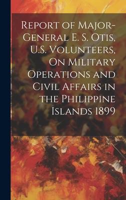 Report of Major-General E. S. Otis, U.S. Volunteers, On Military Operations and Civil Affairs in the Philippine Islands 1899