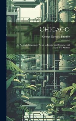 Chicago: Its Natural Advantages As an Industrial and Commercial Center and Market