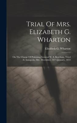 Trial Of Mrs. Elizabeth G. Wharton: On The Charge Of Poisoning General W. S. Ketchum. Tried At Annapolis, Md., December, 1871-january, 1872