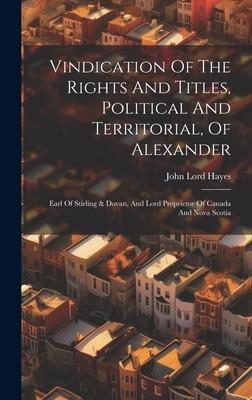 Vindication Of The Rights And Titles, Political And Territorial, Of Alexander: Earl Of Stirling & Dovan, And Lord Proprietor Of Canada And Nova Scotia