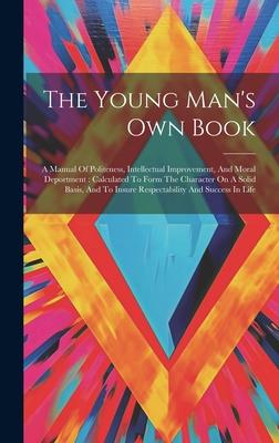 The Young Man’s Own Book: A Manual Of Politeness, Intellectual Improvement, And Moral Deportment: Calculated To Form The Character On A Solid Ba