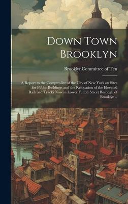 Down Town Brooklyn; a Report to the Comptroller of the City of New York on Sites for Public Buildings and the Relocation of the Elevated Railroad Trac