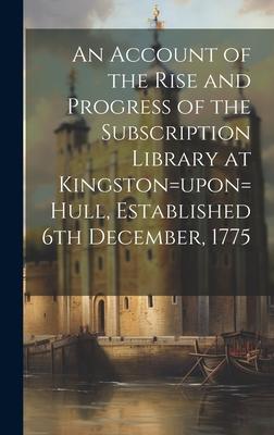An Account of the Rise and Progress of the Subscription Library at Kingston=upon=Hull, Established 6th December, 1775