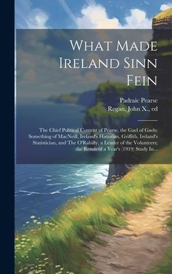 What Made Ireland Sinn Fein; the Chief Political Content of Pearse, the Gael of Gaels; Something of MacNeill, Ireland’s Historian, Griffith, Ireland’s
