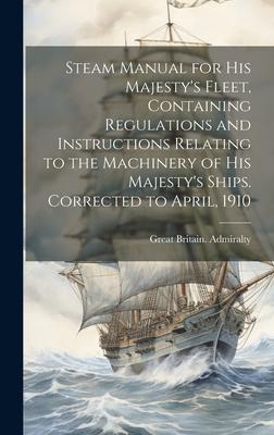 Steam Manual for His Majesty’s Fleet, Containing Regulations and Instructions Relating to the Machinery of His Majesty’s Ships. Corrected to April, 19
