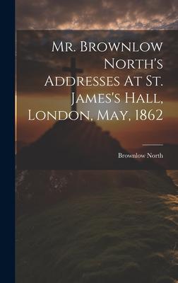 Mr. Brownlow North’s Addresses At St. James’s Hall, London, May, 1862