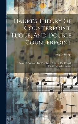 Haupt’s Theory Of Counterpoint, Fugue, And Double Counterpoint: Prepared Expressly For The Royal Institute For Church Music, At Berlin, Prussia