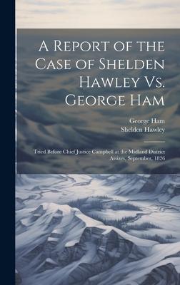A Report of the Case of Shelden Hawley Vs. George Ham [microform]: Tried Before Chief Justice Campbell at the Midland District Assizes, September, 182