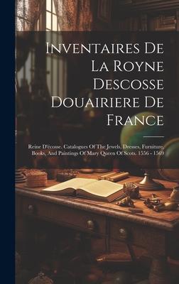 Inventaires De La Royne Descosse Douairiere De France: Reine D’écosse. Catalogues Of The Jewels, Dresses, Furniture, Books, And Paintings Of Mary Quee