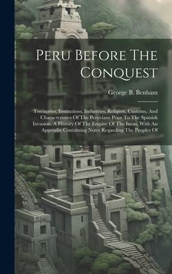 Peru Before The Conquest: Territories, Institutions, Industries, Religion, Customs, And Characteristics Of The Peruvians Prior To The Spanish In
