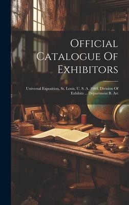 Official Catalogue Of Exhibitors: Universal Exposition, St. Louis, U. S. A. 1904. Division Of Exhibits ... Department B. Art