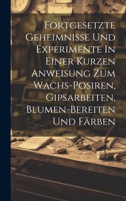 Fortgesetzte Geheimnisse Und Experimente In Einer Kurzen Anweisung Zum Wachs-posiren, Gipsarbeiten, Blumen-bereiten Und Färben