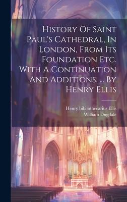History Of Saint Paul’s Cathedral, In London, From Its Foundation Etc. With A Continuation And Additions. ... By Henry Ellis