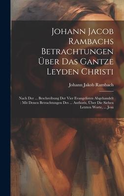 Johann Jacob Rambachs Betrachtungen Über Das Gantze Leyden Christi: Nach Der ... Beschreibung Der Vier Evangelisten Abgehandelt: Mit Denen Betrachtung
