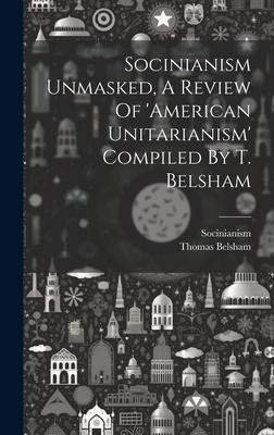 Socinianism Unmasked, A Review Of ’american Unitarianism’ Compiled By T. Belsham