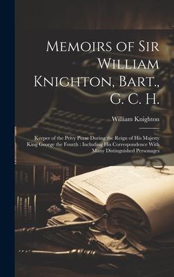 Memoirs of Sir William Knighton, Bart., G. C. H.: Keeper of the Privy Purse During the Reign of His Majesty King George the Fourth: Including His Corr