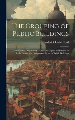 The Grouping of Public Buildings: Connecticut’s Opportunity: The State Capitol at Hartford to Be the Center of a Conspicuous Group of Public Buildings