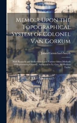 Memoir Upon the Topographical System of Colonel Van Gorkum: With Remarks and Reflections Upon Various Other Methods of Representing Ground; Addressed