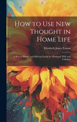 How to Use New Thought in Home Life: A Key to Happy and Efficient Living for Husband, Wife and Children