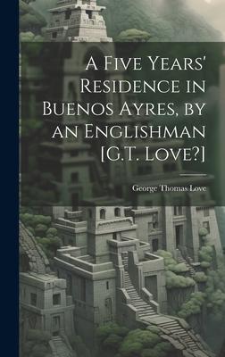 A Five Years’ Residence in Buenos Ayres, by an Englishman [G.T. Love?]