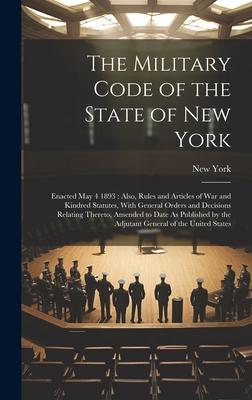 The Military Code of the State of New York: Enacted May 4 1893: Also, Rules and Articles of War and Kindred Statutes, With General Orders and Decision