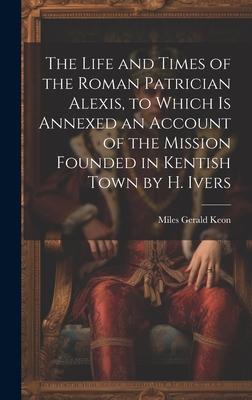 The Life and Times of the Roman Patrician Alexis, to Which Is Annexed an Account of the Mission Founded in Kentish Town by H. Ivers