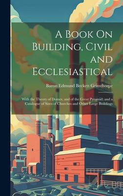A Book On Building, Civil and Ecclesiastical: With the Theory of Domes, and of the Great Pyramid; and a Catalogue of Sizes of Churches and Other Large