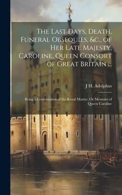 The Last Days, Death, Funeral Obsequies, &c., of Her Late Majesty, Caroline, Queen Consort of Great Britain ...: Being a Continuation of the Royal Mar