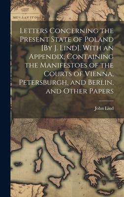 Letters Concerning the Present State of Poland [By J. Lind]. With an Appendix, Containing the Manifestoes of the Courts of Vienna, Petersburgh, and Be