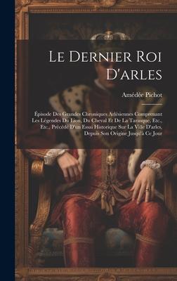 Le Dernier Roi D’arles: Épisode Des Grandes Chroniques Arlésiennes Comprenant Les Légendes Du Lion, Du Cheval Et De La Tarasque, Etc., Etc., P
