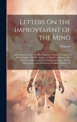 Letters On the Improvement of the Mind: Addressed to a Lady, By Mrs. Chapone. a Father’s Legacy to His Daughters, By Dr. Gregory. a Mother’s Advice to