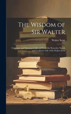 The Wisdom of Sir Walter: Criticisms and Opinions Collected From the Waverley Novels and Lockhart’s Life of Sir Walter Scott