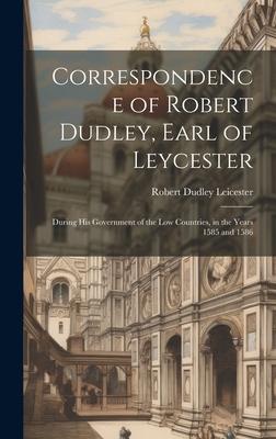 Correspondence of Robert Dudley, Earl of Leycester: During His Government of the Low Countries, in the Years 1585 and 1586