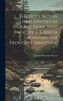 The Odes, Satyrs, and Epistles of Horace. Done Into Engl. [By T. Creech. Wanting the Frontisp.]. [Another]