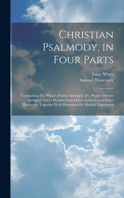 Christian Psalmody, in Four Parts: Comprising Dr. Watts’s Psalms Abridged; Dr. Watts’s Hymns Abridged; Select Hymns From Other Authors; and Select Har
