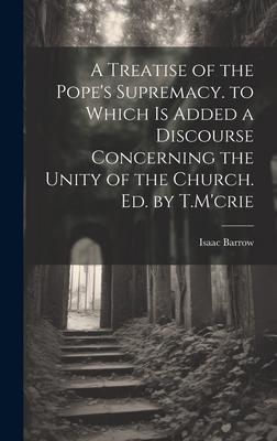 A Treatise of the Pope’s Supremacy. to Which Is Added a Discourse Concerning the Unity of the Church. Ed. by T.M’crie
