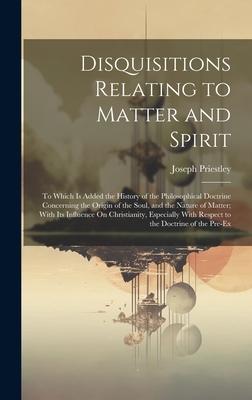 Disquisitions Relating to Matter and Spirit: To Which Is Added the History of the Philosophical Doctrine Concerning the Origin of the Soul, and the Na