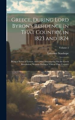 Greece, During Lord Byron’s Residence in That Country, in 1823 and 1824: Being a Series of Letters, and Other Documents, On the Greek Revolution, Writ