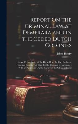 Report On the Criminal Law at Demerara and in the Ceded Dutch Colonies: Drawn Up by Desire of the Right Hon. the Earl Bathurst, Principal Secretary of