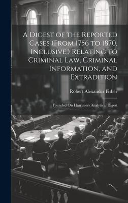 A Digest of the Reported Cases (From 1756 to 1870, Inclusive, ) Relating to Criminal Law, Criminal Information, and Extradition: Founded On Harrison’s