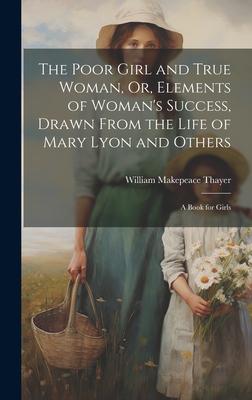 The Poor Girl and True Woman, Or, Elements of Woman’s Success, Drawn From the Life of Mary Lyon and Others: A Book for Girls
