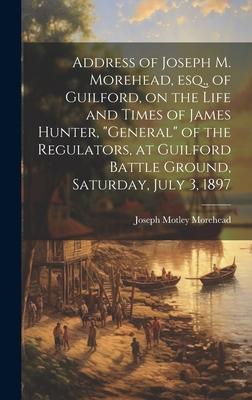 Address of Joseph M. Morehead, esq., of Guilford, on the Life and Times of James Hunter, general of the Regulators, at Guilford Battle Ground, Satur