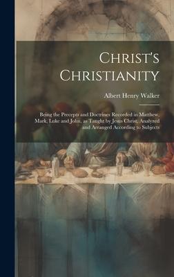 Christ’s Christianity; Being the Precepts and Doctrines Recorded in Matthew, Mark, Luke and John, as Taught by Jesus Christ, Analyzed and Arranged Acc