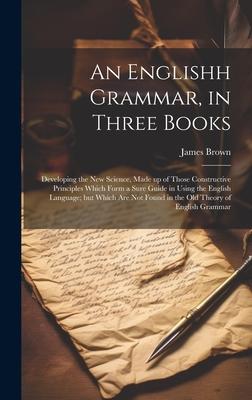 An Englishh Grammar, in Three Books; Developing the new Science, Made up of Those Constructive Principles Which Form a Sure Guide in Using the English