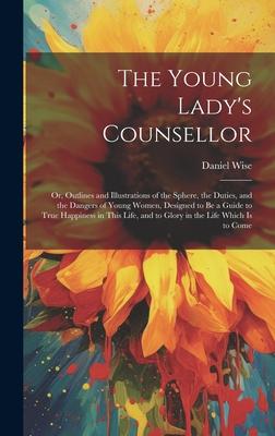 The Young Lady’s Counsellor: Or, Outlines and Illustrations of the Sphere, the Duties, and the Dangers of Young Women, Designed to be a Guide to Tr